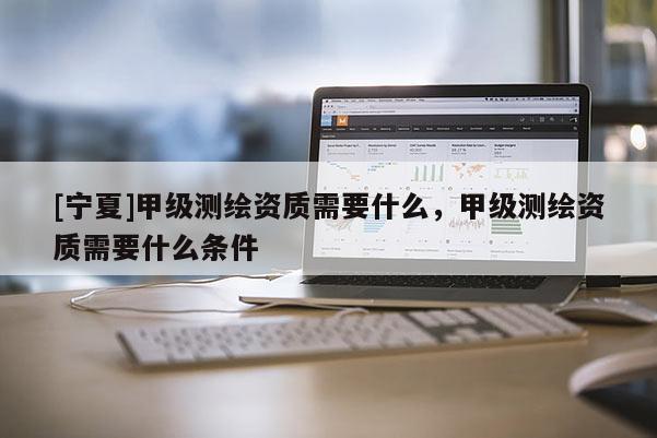 [寧夏]甲級測繪資質需要什么，甲級測繪資質需要什么條件