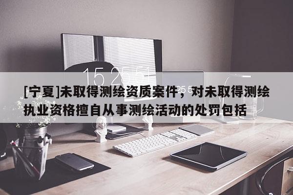 [寧夏]未取得測(cè)繪資質(zhì)案件，對(duì)未取得測(cè)繪執(zhí)業(yè)資格擅自從事測(cè)繪活動(dòng)的處罰包括