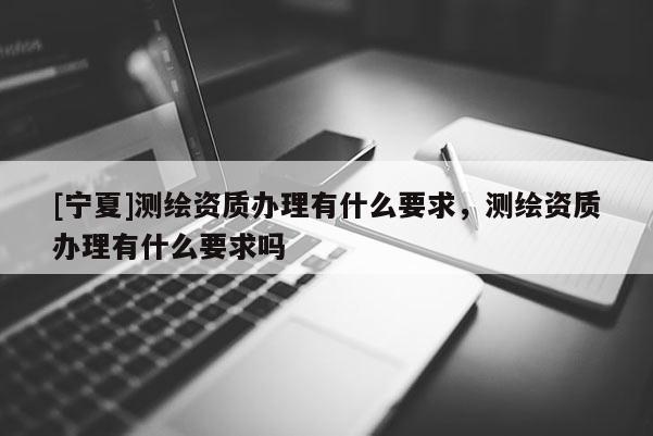 [寧夏]測繪資質辦理有什么要求，測繪資質辦理有什么要求嗎