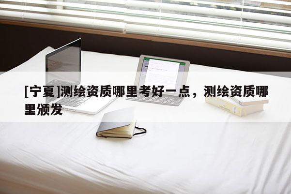 [寧夏]測繪資質(zhì)哪里考好一點(diǎn)，測繪資質(zhì)哪里頒發(fā)