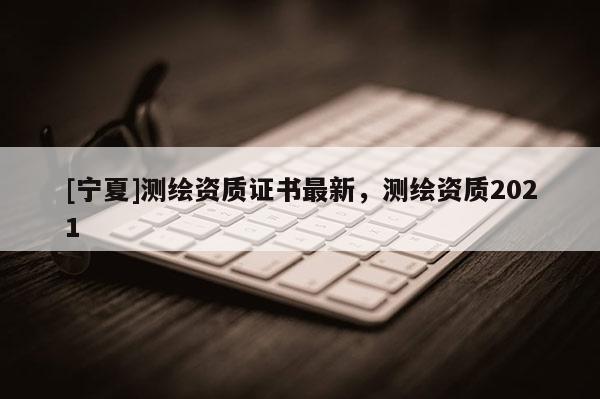 [寧夏]測繪資質證書最新，測繪資質2021