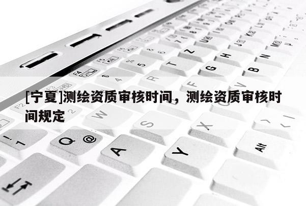 [寧夏]測繪資質審核時間，測繪資質審核時間規定