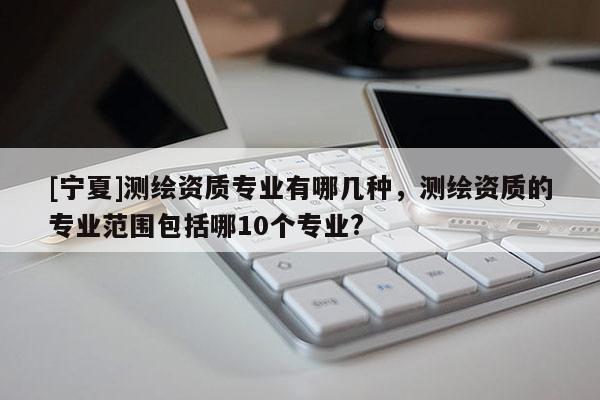 [寧夏]測(cè)繪資質(zhì)專業(yè)有哪幾種，測(cè)繪資質(zhì)的專業(yè)范圍包括哪10個(gè)專業(yè)?