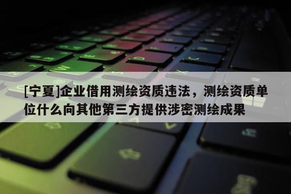 [寧夏]企業借用測繪資質違法，測繪資質單位什么向其他第三方提供涉密測繪成果