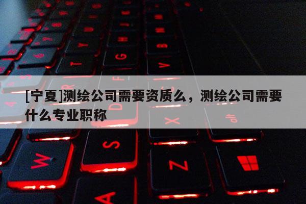 [寧夏]測繪公司需要資質么，測繪公司需要什么專業職稱