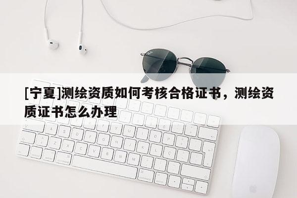 [寧夏]測繪資質(zhì)如何考核合格證書，測繪資質(zhì)證書怎么辦理