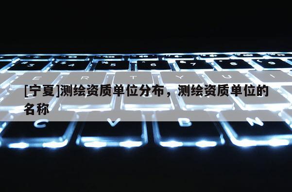 [寧夏]測繪資質單位分布，測繪資質單位的名稱