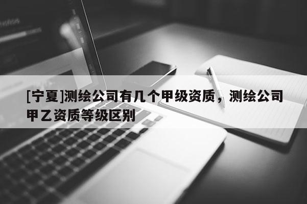 [寧夏]測繪公司有幾個甲級資質，測繪公司甲乙資質等級區別
