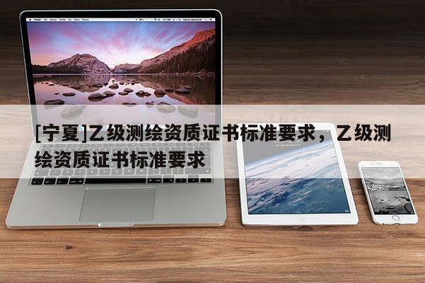 [寧夏]乙級測繪資質(zhì)證書標(biāo)準(zhǔn)要求，乙級測繪資質(zhì)證書標(biāo)準(zhǔn)要求