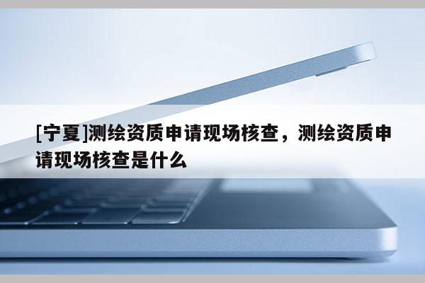 [寧夏]測繪資質(zhì)申請現(xiàn)場核查，測繪資質(zhì)申請現(xiàn)場核查是什么