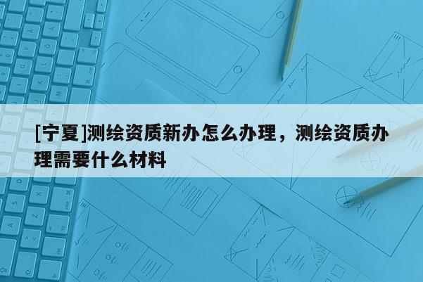 [寧夏]測繪資質新辦怎么辦理，測繪資質辦理需要什么材料