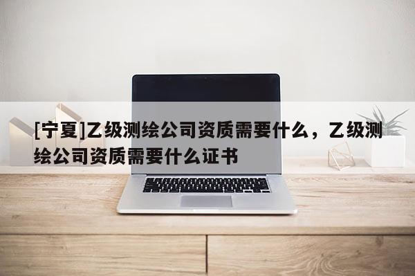 [寧夏]乙級(jí)測(cè)繪公司資質(zhì)需要什么，乙級(jí)測(cè)繪公司資質(zhì)需要什么證書(shū)
