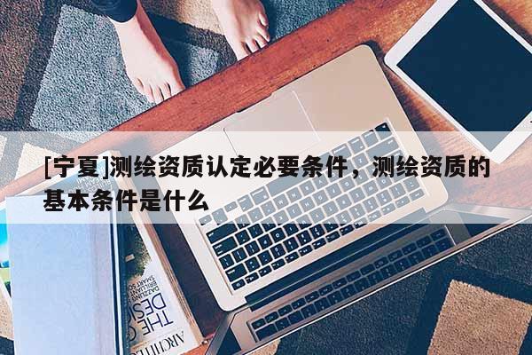 [寧夏]測繪資質認定必要條件，測繪資質的基本條件是什么