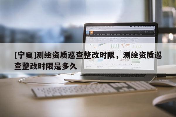 [寧夏]測繪資質巡查整改時限，測繪資質巡查整改時限是多久