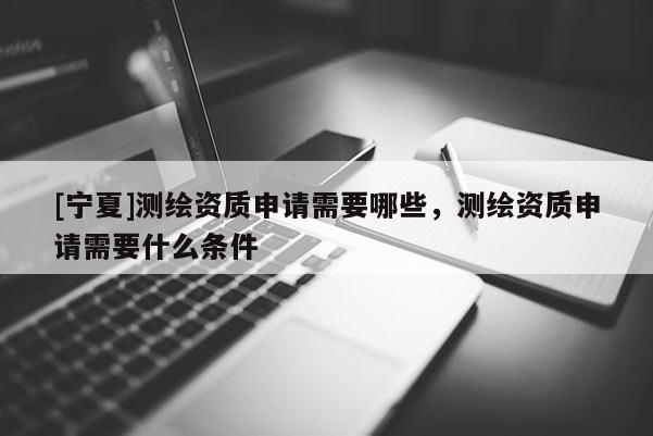 [寧夏]測繪資質申請需要哪些，測繪資質申請需要什么條件