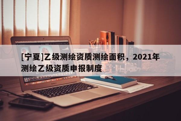 [寧夏]乙級測繪資質測繪面積，2021年測繪乙級資質申報制度