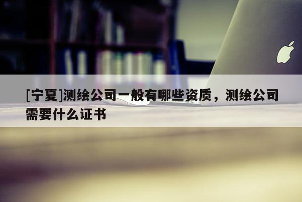 [寧夏]測繪公司一般有哪些資質(zhì)，測繪公司需要什么證書