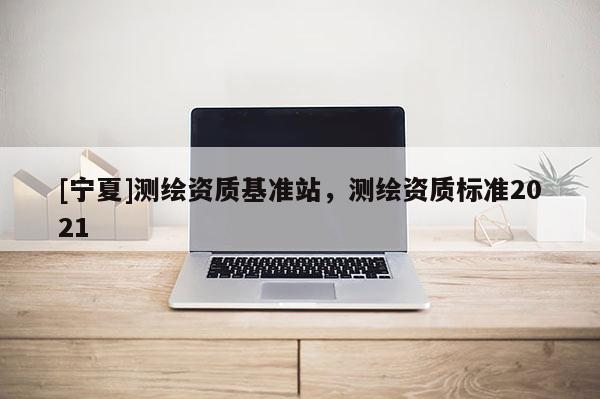 [寧夏]測繪資質(zhì)基準站，測繪資質(zhì)標準2021