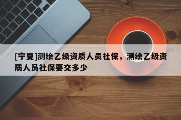 [寧夏]測繪乙級資質人員社保，測繪乙級資質人員社保要交多少