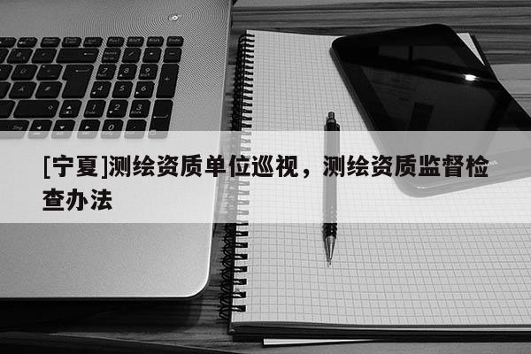 [寧夏]測繪資質單位巡視，測繪資質監督檢查辦法