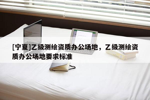 [寧夏]乙級測繪資質辦公場地，乙級測繪資質辦公場地要求標準