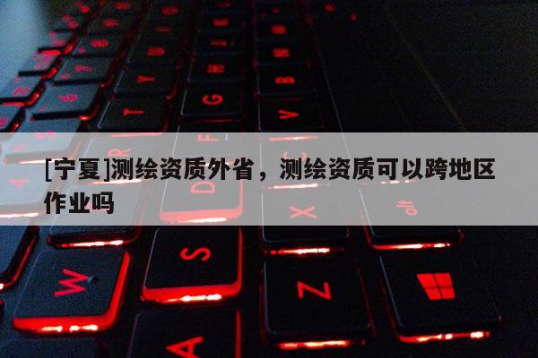 [寧夏]測繪資質(zhì)外省，測繪資質(zhì)可以跨地區(qū)作業(yè)嗎