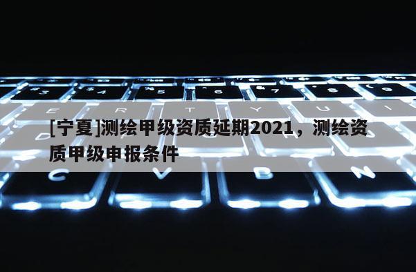 [寧夏]測繪甲級資質延期2021，測繪資質甲級申報條件