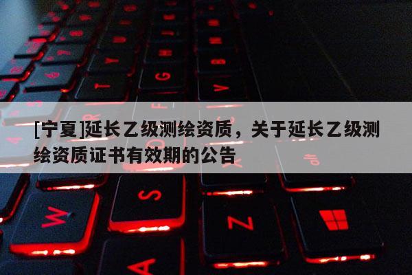 [寧夏]延長乙級測繪資質(zhì)，關(guān)于延長乙級測繪資質(zhì)證書有效期的公告