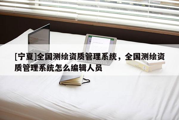 [寧夏]全國測繪資質管理系統，全國測繪資質管理系統怎么編輯人員