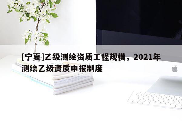 [寧夏]乙級測繪資質工程規模，2021年測繪乙級資質申報制度