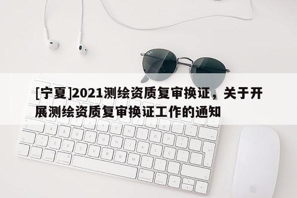 [寧夏]2021測繪資質復審換證，關于開展測繪資質復審換證工作的通知