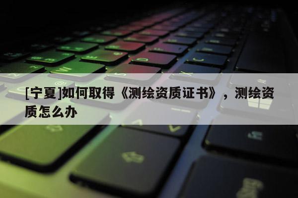 [寧夏]如何取得《測繪資質證書》，測繪資質怎么辦