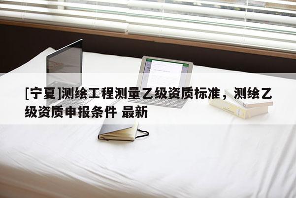 [寧夏]測繪工程測量乙級資質標準，測繪乙級資質申報條件 最新