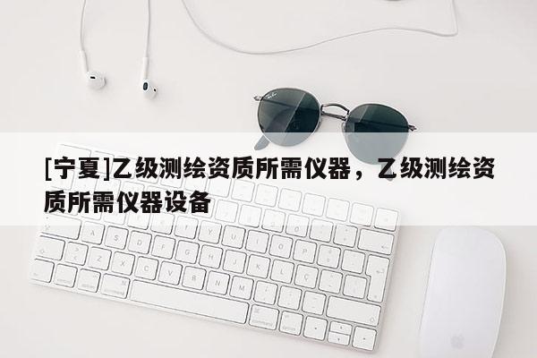 [寧夏]乙級測繪資質(zhì)所需儀器，乙級測繪資質(zhì)所需儀器設(shè)備