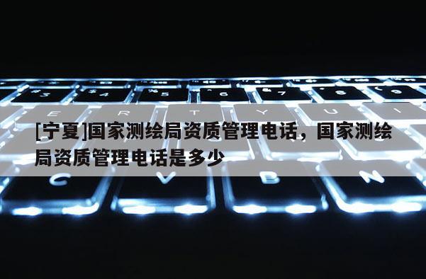[寧夏]國家測繪局資質管理電話，國家測繪局資質管理電話是多少