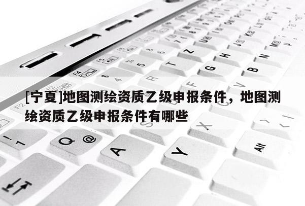 [寧夏]地圖測繪資質(zhì)乙級申報條件，地圖測繪資質(zhì)乙級申報條件有哪些