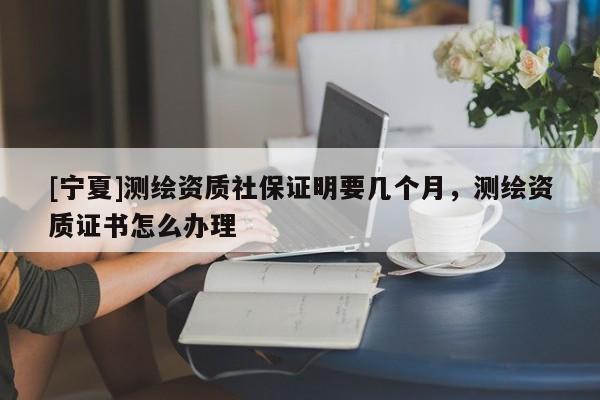 [寧夏]測繪資質(zhì)社保證明要幾個月，測繪資質(zhì)證書怎么辦理