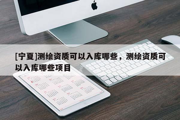 [寧夏]測繪資質可以入庫哪些，測繪資質可以入庫哪些項目