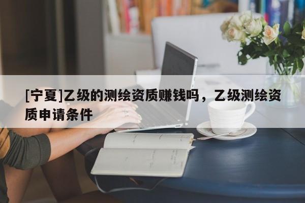 [寧夏]乙級的測繪資質(zhì)賺錢嗎，乙級測繪資質(zhì)申請條件