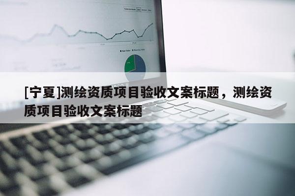 [寧夏]測繪資質(zhì)項(xiàng)目驗(yàn)收文案標(biāo)題，測繪資質(zhì)項(xiàng)目驗(yàn)收文案標(biāo)題