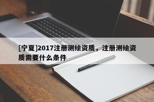 [寧夏]2017注冊測繪資質(zhì)，注冊測繪資質(zhì)需要什么條件