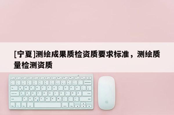 [寧夏]測繪成果質檢資質要求標準，測繪質量檢測資質