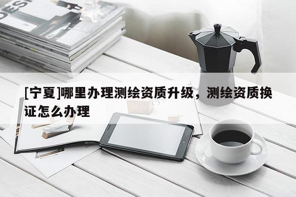 [寧夏]哪里辦理測繪資質升級，測繪資質換證怎么辦理