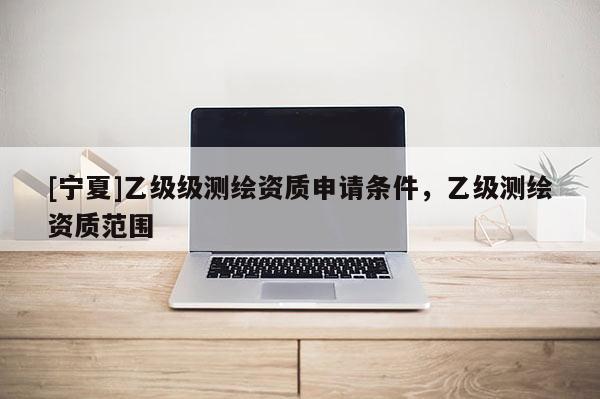 [寧夏]乙級(jí)級(jí)測(cè)繪資質(zhì)申請(qǐng)條件，乙級(jí)測(cè)繪資質(zhì)范圍
