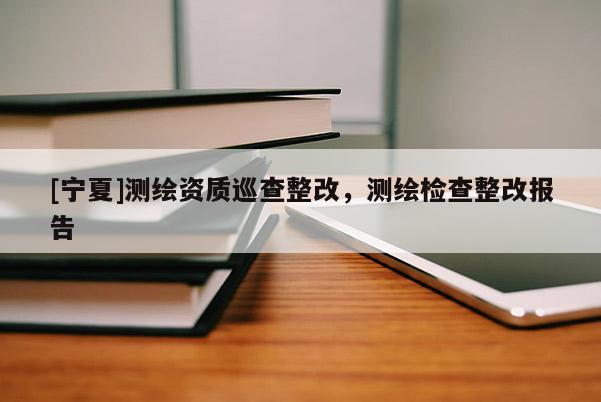 [寧夏]測繪資質(zhì)巡查整改，測繪檢查整改報告