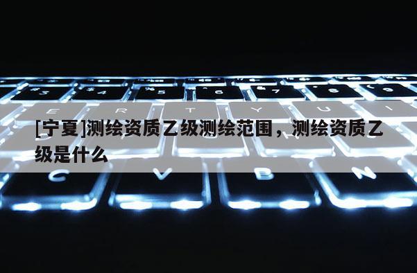 [寧夏]測繪資質乙級測繪范圍，測繪資質乙級是什么