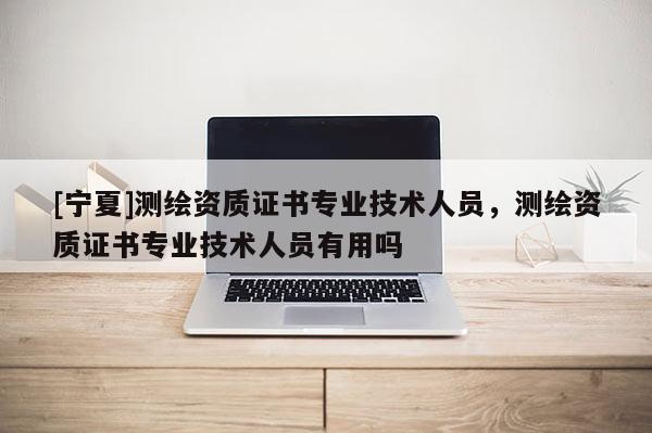 [寧夏]測繪資質證書專業技術人員，測繪資質證書專業技術人員有用嗎