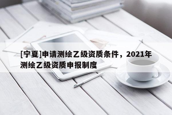 [寧夏]申請測繪乙級資質條件，2021年測繪乙級資質申報制度
