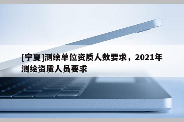 [寧夏]測繪單位資質人數要求，2021年測繪資質人員要求