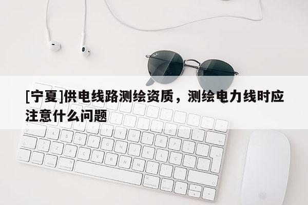 [寧夏]供電線路測繪資質，測繪電力線時應注意什么問題